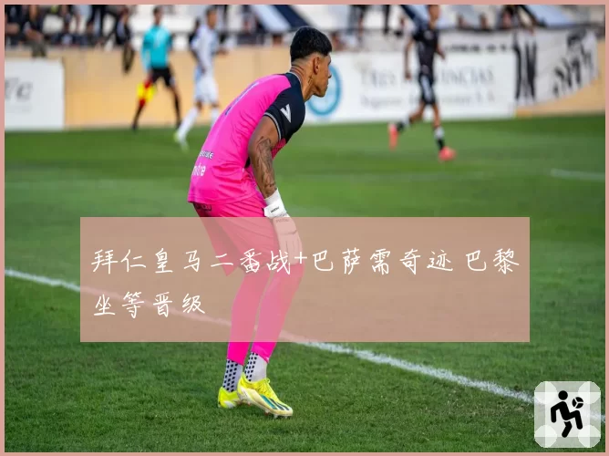 拜仁皇马二番战+巴萨需奇迹 巴黎坐等晋级