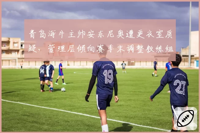 青岛海牛主帅安东尼奥遭更衣室质疑,管理层倾向赛季末调整教练组