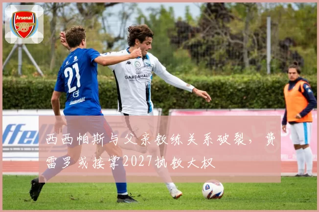 西西帕斯与父亲教练关系破裂，费雷罗或接掌2027执教大权
