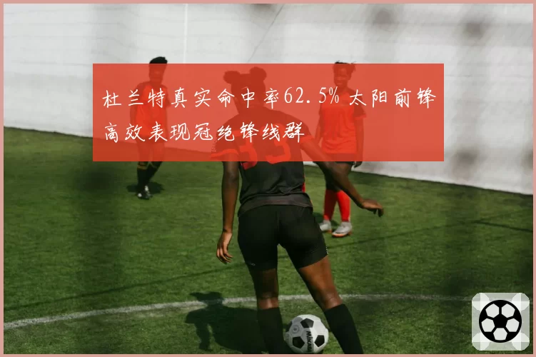 杜兰特真实命中率62.5% 太阳前锋高效表现冠绝锋线群