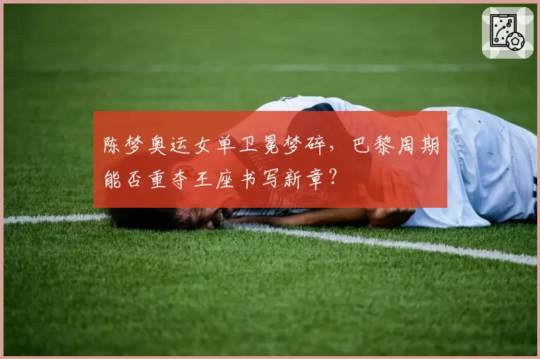 陈梦奥运女单卫冕梦碎，巴黎周期能否重夺王座书写新章？