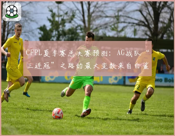 CFPL夏季赛总决赛预测:AG战队“三连冠”之路的最大变数来自白鲨.念旧
