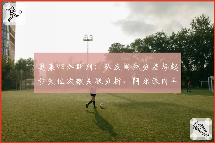 奥康vs加斯利:队友间积分差与起步失位次数关联分析,阿尔派内斗隐忧