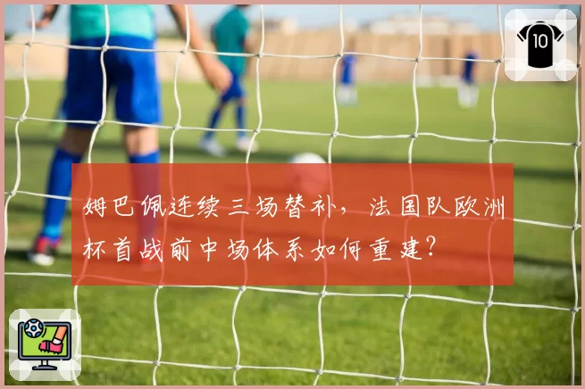 姆巴佩连续三场替补，法国队欧洲杯首战前中场体系如何重建？