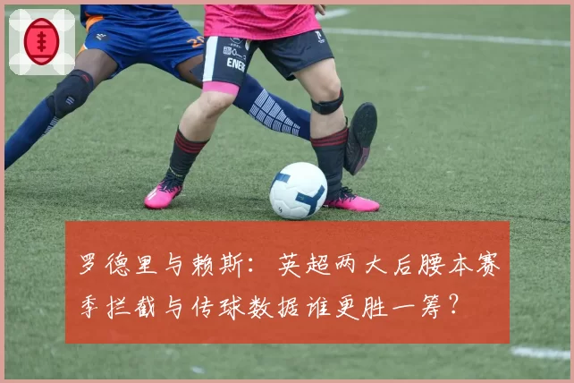 罗德里与赖斯：英超两大后腰本赛季拦截与传球数据谁更胜一筹？