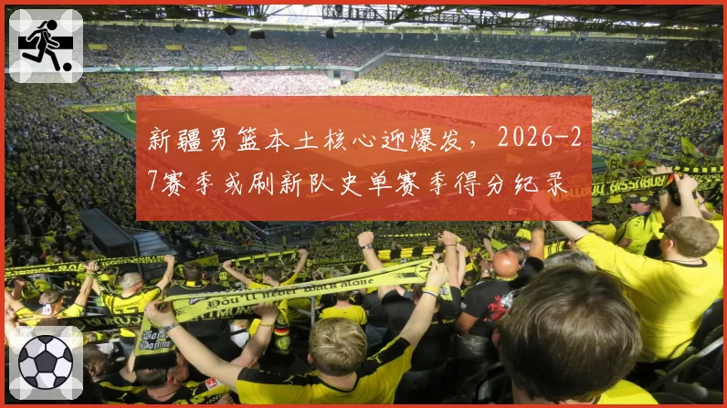 新疆男篮本土核心迎爆发，2026-27赛季或刷新队史单赛季得分纪录
