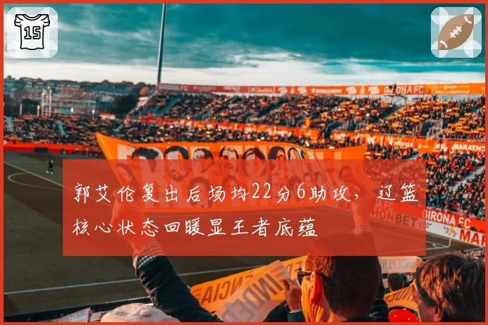 郭艾伦复出后场均22分6助攻,辽篮核心状态回暖显王者底蕴