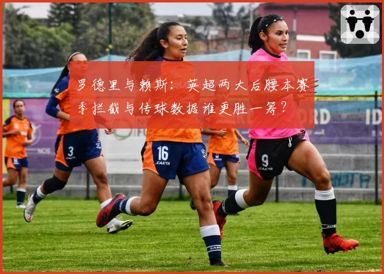 罗德里与赖斯：英超两大后腰本赛季拦截与传球数据谁更胜一筹？