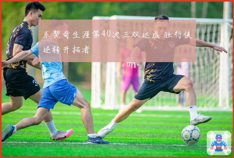 东契奇生涯第40次三双达成 独行侠逆转开拓者