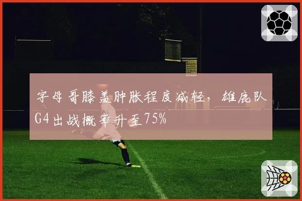 字母哥膝盖肿胀程度减轻,雄鹿队G4出战概率升至75%