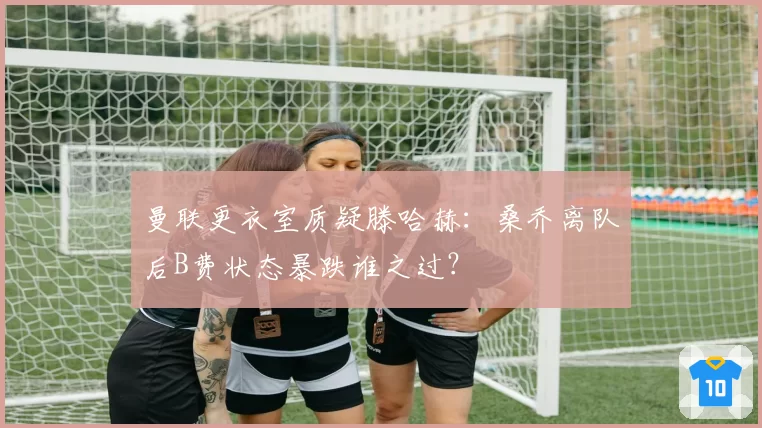 曼联更衣室质疑滕哈赫:桑乔离队后B费状态暴跌谁之过?