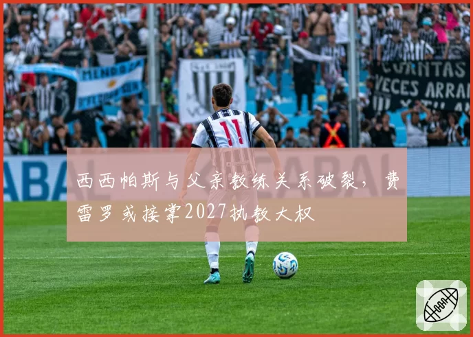西西帕斯与父亲教练关系破裂，费雷罗或接掌2027执教大权