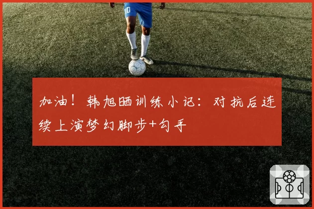 加油！韩旭晒训练小记：对抗后连续上演梦幻脚步+勾手