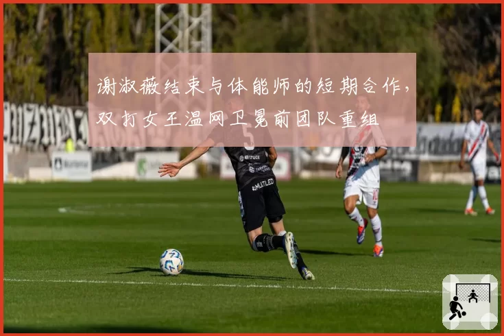 谢淑薇结束与体能师的短期合作，双打女王温网卫冕前团队重组