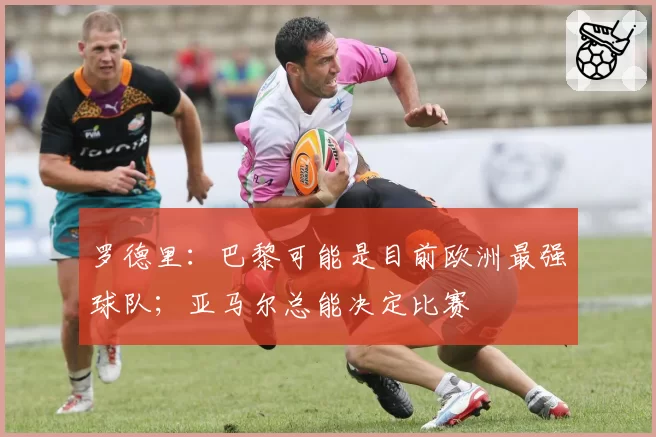 罗德里：巴黎可能是目前欧洲最强球队；亚马尔总能决定比赛