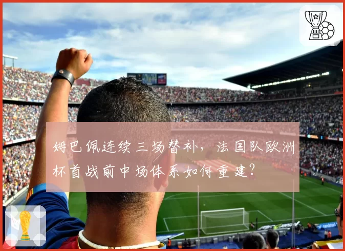 姆巴佩连续三场替补，法国队欧洲杯首战前中场体系如何重建？