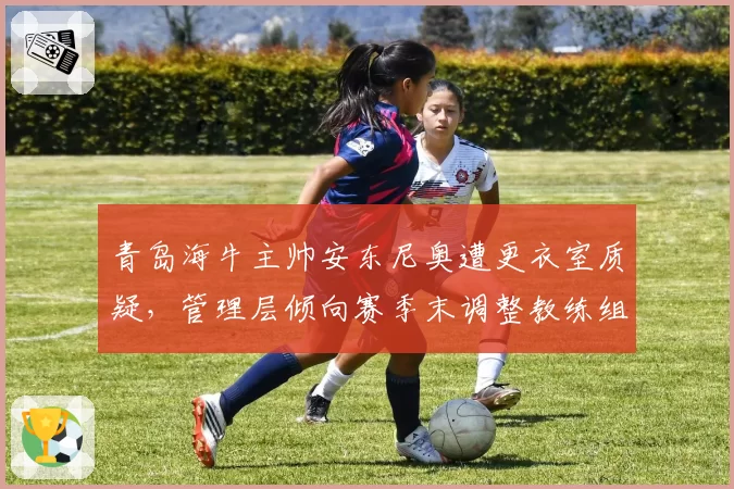 青岛海牛主帅安东尼奥遭更衣室质疑,管理层倾向赛季末调整教练组