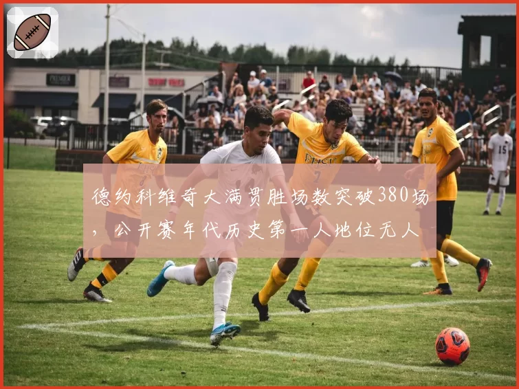 德约科维奇大满贯胜场数突破380场，公开赛年代历史第一人地位无人撼动