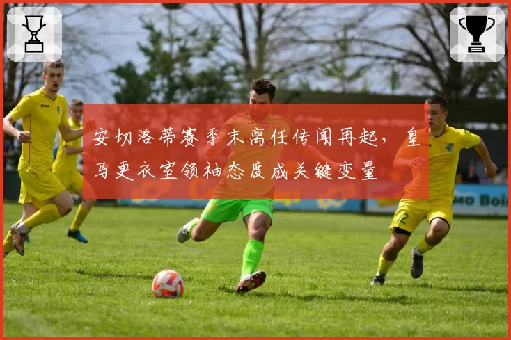 安切洛蒂赛季末离任传闻再起,皇马更衣室领袖态度成关键变量