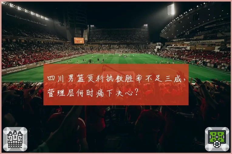 四川男篮莫科执教胜率不足三成，管理层何时痛下决心？