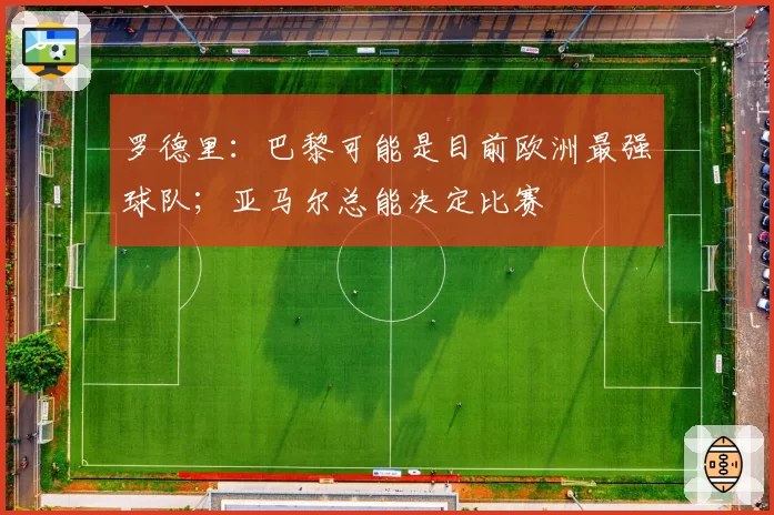 罗德里：巴黎可能是目前欧洲最强球队；亚马尔总能决定比赛