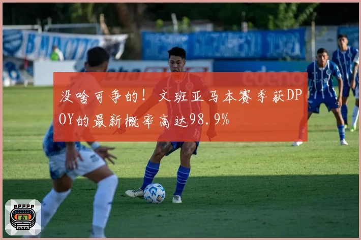 没啥可争的！文班亚马本赛季获DPOY的最新概率高达98.9%