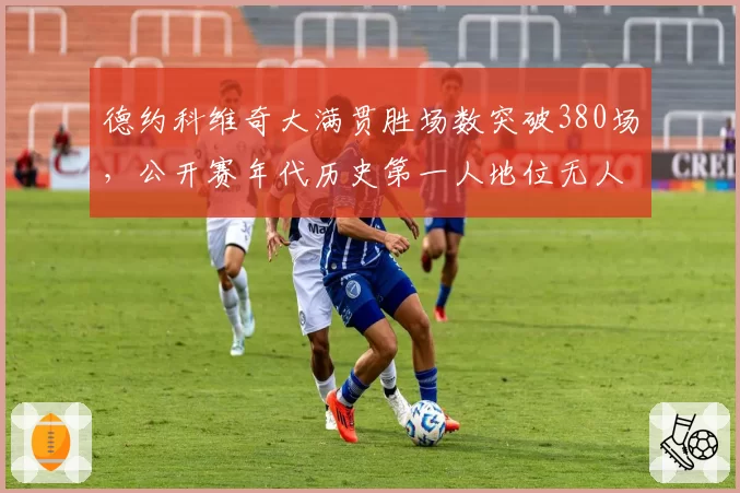 德约科维奇大满贯胜场数突破380场，公开赛年代历史第一人地位无人撼动