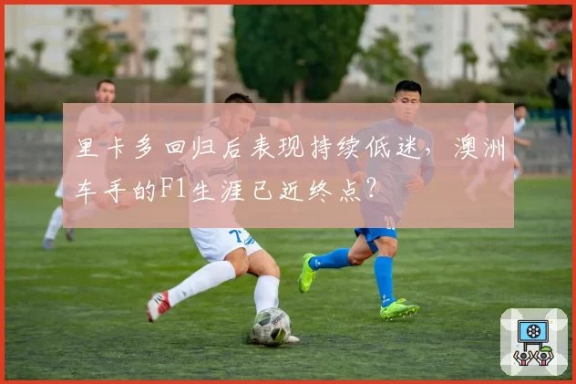 里卡多回归后表现持续低迷，澳洲车手的F1生涯已近终点？