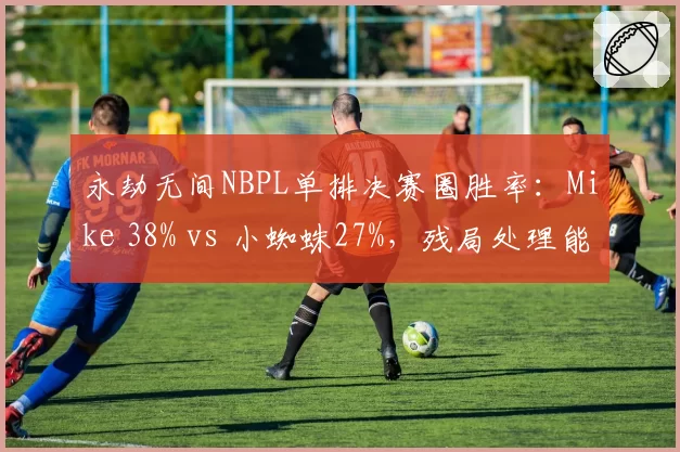 永劫无间NBPL单排决赛圈胜率：Mike 38% vs 小蜘蛛27%，残局处理能力差距明显