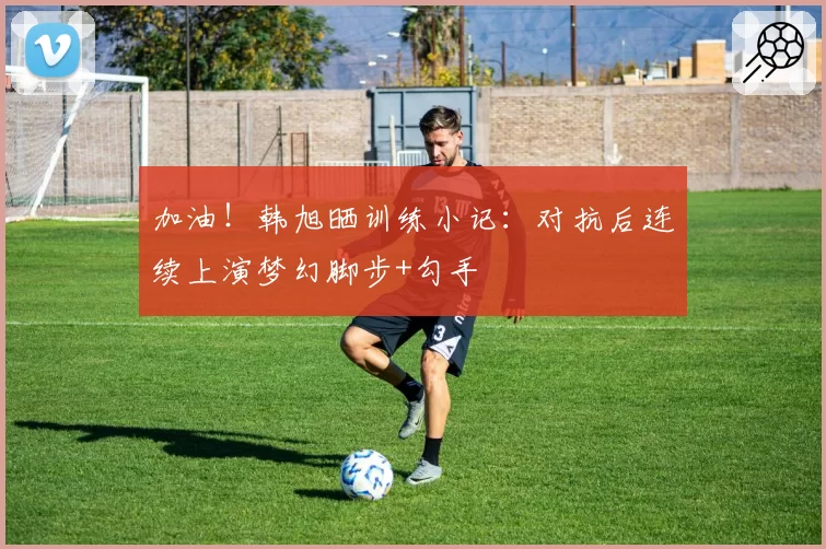 加油！韩旭晒训练小记：对抗后连续上演梦幻脚步+勾手