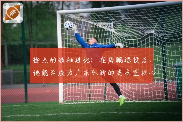 徐杰的领袖进化：在周鹏退役后，他能否成为广东队新的更衣室核心？