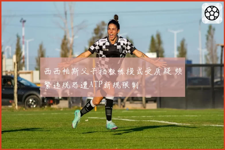 西西帕斯父子档教练模式受质疑 频繁违规恐遭ATP新规限制