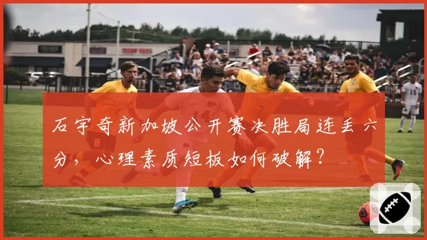 石宇奇新加坡公开赛决胜局连丢六分,心理素质短板如何破解?