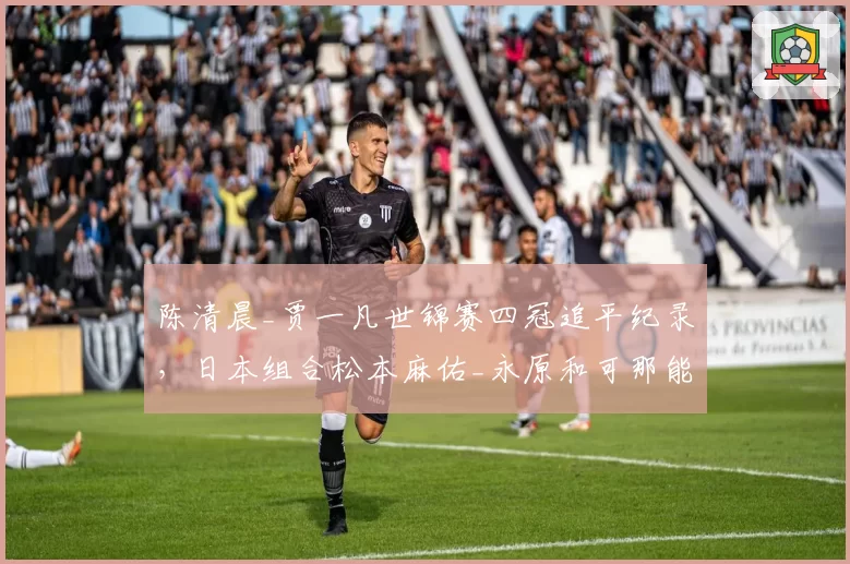 陈清晨_贾一凡世锦赛四冠追平纪录，日本组合松本麻佑_永原和可那能否后来居上？