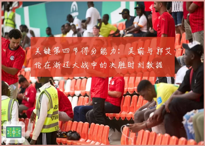 关键第四节得分能力：吴前与郭艾伦在浙辽大战中的决胜时刻数据