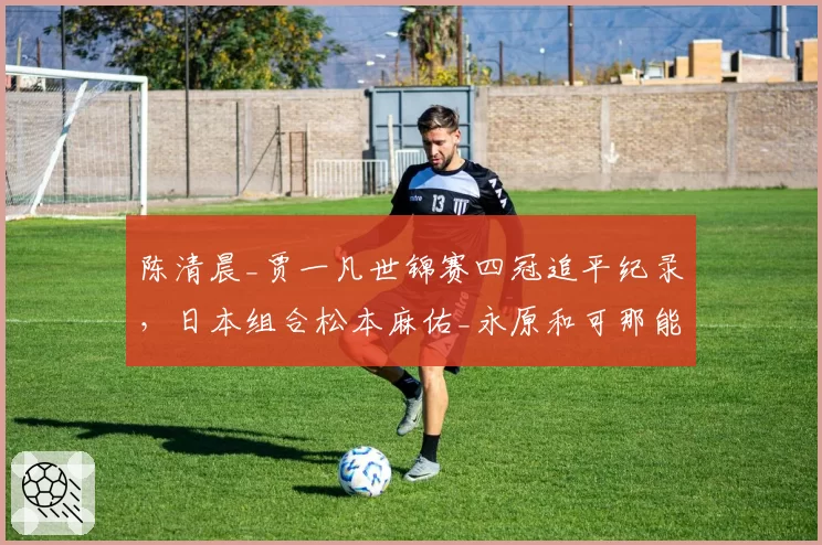 陈清晨_贾一凡世锦赛四冠追平纪录，日本组合松本麻佑_永原和可那能否后来居上？