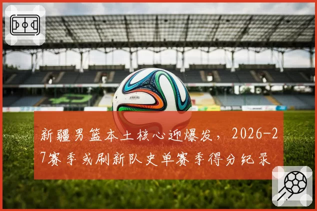 新疆男篮本土核心迎爆发，2026-27赛季或刷新队史单赛季得分纪录