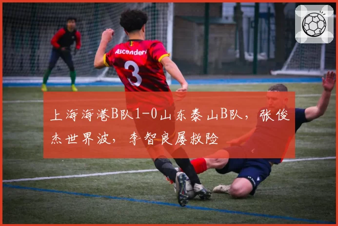 上海海港B队1-0山东泰山B队,张俊杰世界波,李智良屡救险