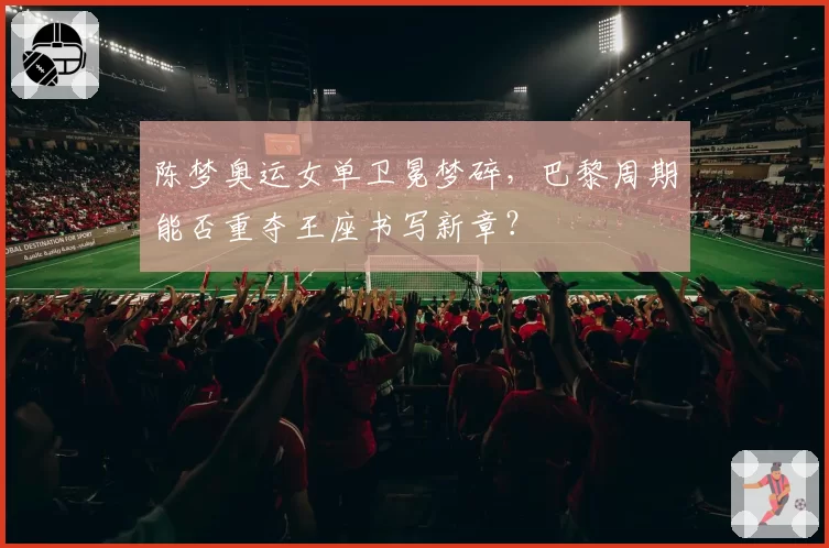 陈梦奥运女单卫冕梦碎,巴黎周期能否重夺王座书写新章?