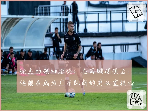 徐杰的领袖进化：在周鹏退役后，他能否成为广东队新的更衣室核心？