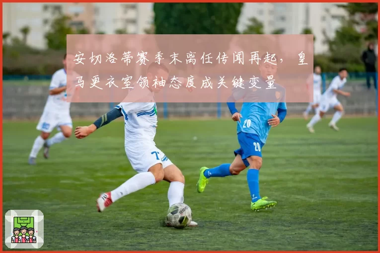 安切洛蒂赛季末离任传闻再起,皇马更衣室领袖态度成关键变量